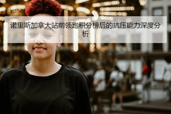 诺里斯加拿大站前领跑积分榜后的抗压能力深度分析